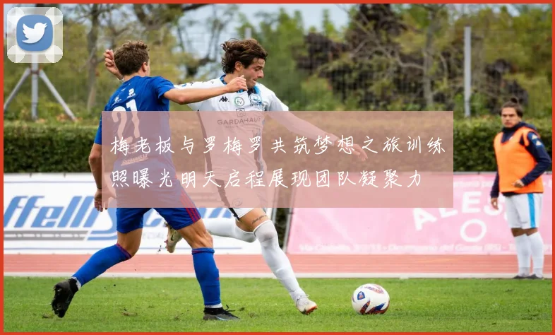 梅老板与罗梅罗共筑梦想之旅训练照曝光明天启程展现团队凝聚力