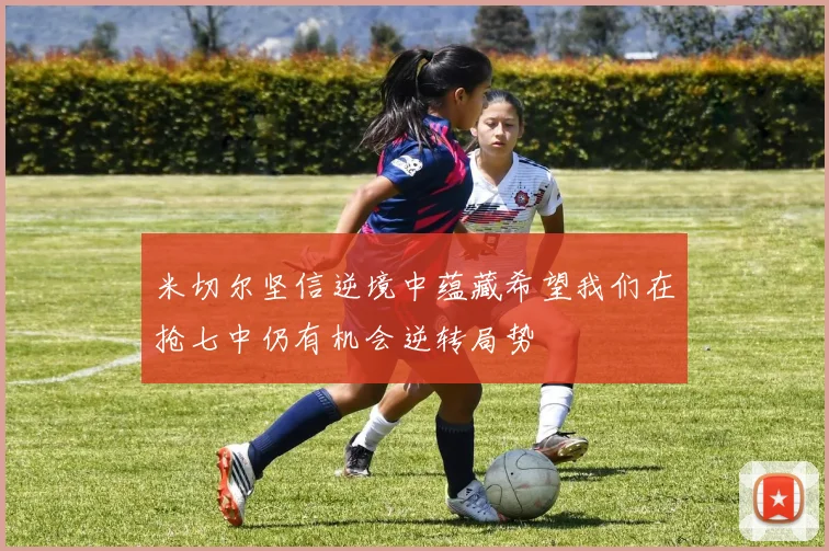 米切尔坚信逆境中蕴藏希望我们在抢七中仍有机会逆转局势