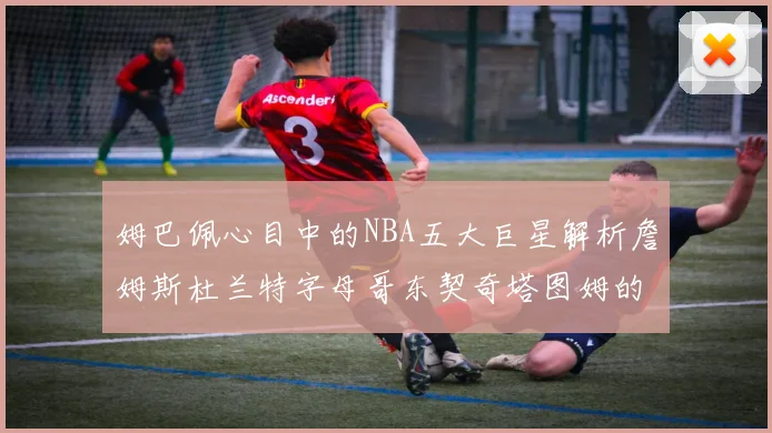 姆巴佩心目中的NBA五大巨星解析詹姆斯杜兰特字母哥东契奇塔图姆的独特魅力