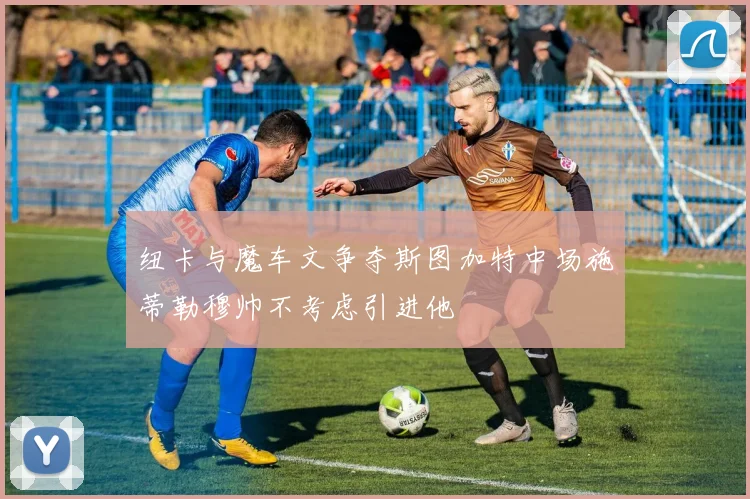 纽卡与魔车文争夺斯图加特中场施蒂勒穆帅不考虑引进他