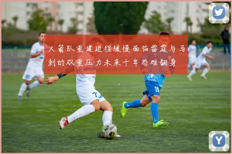 火箭队重建进程缓慢面临雷霆与马刺的双重压力未来十年恐难翻身