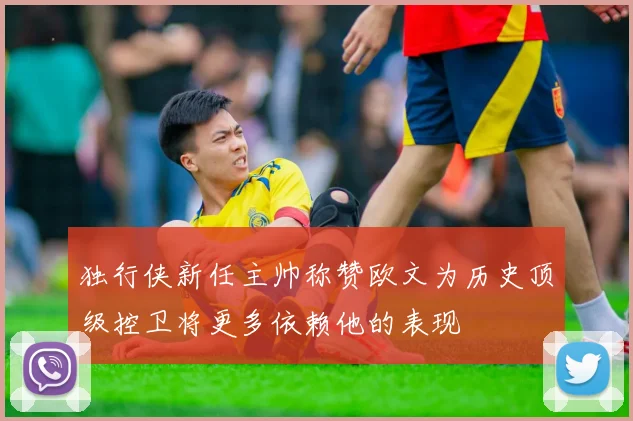 独行侠新任主帅称赞欧文为历史顶级控卫将更多依赖他的表现