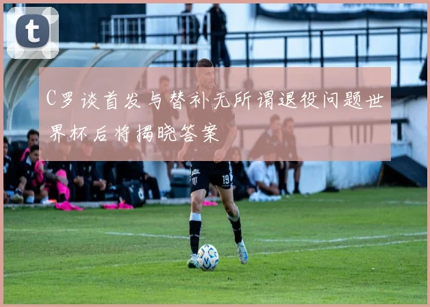 C罗谈首发与替补无所谓退役问题世界杯后将揭晓答案
