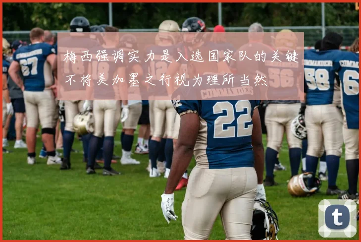 梅西强调实力是入选国家队的关键不将美加墨之行视为理所当然