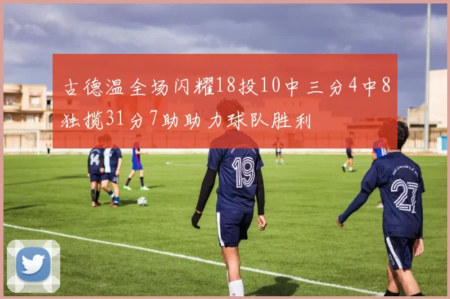 古德温全场闪耀18投10中三分4中8独揽31分7助助力球队胜利