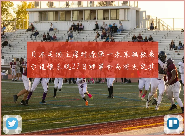 日本足协主席对森保一未来执教表示谨慎乐观23日理事会或将决定其去留