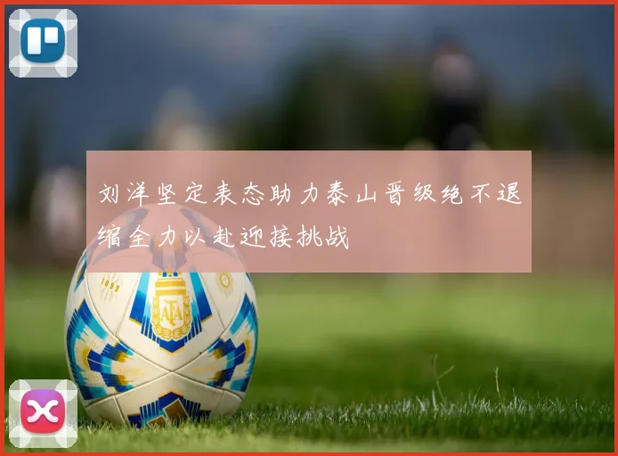 刘洋坚定表态助力泰山晋级绝不退缩全力以赴迎接挑战