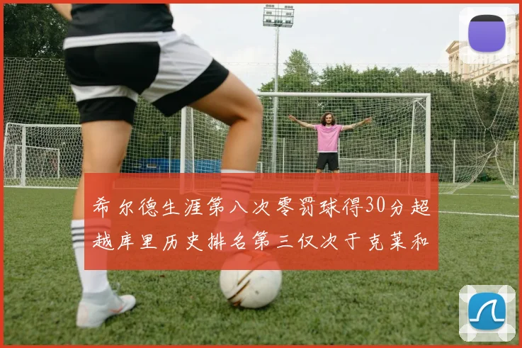 希尔德生涯第八次零罚球得30分超越库里历史排名第三仅次于克莱和CJ