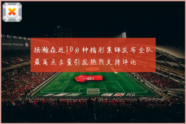 杨瀚森近10分钟精彩集锦发布全队最高点击量引发热烈支持评论