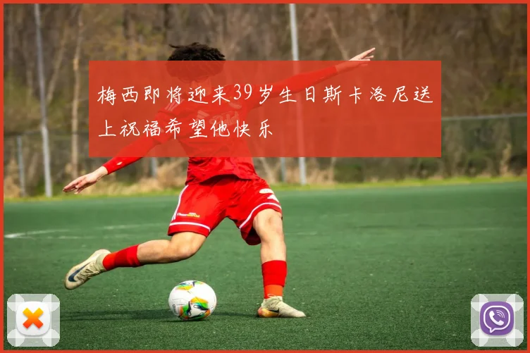 梅西即将迎来39岁生日斯卡洛尼送上祝福希望他快乐