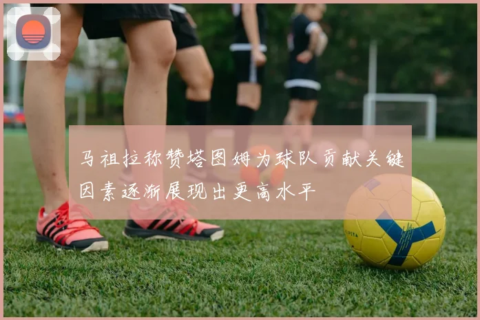 马祖拉称赞塔图姆为球队贡献关键因素逐渐展现出更高水平