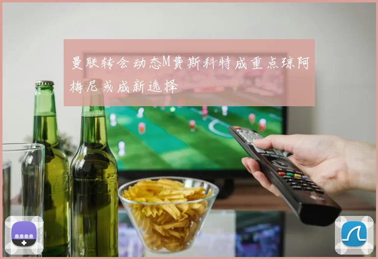 曼联转会动态M费斯科特成重点琼阿梅尼或成新选择