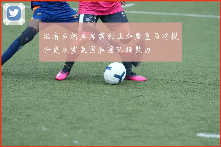记者分析库库雷利亚加盟皇马将提升更衣室氛围和团队凝聚力