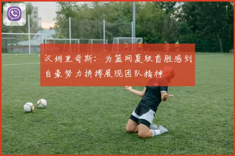 汉姆里奇斯：为篮网夏联首胜感到自豪努力拼搏展现团队精神