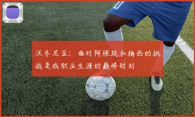 沃齐尼亚：面对阿根廷和梅西的挑战是我职业生涯的巅峰时刻