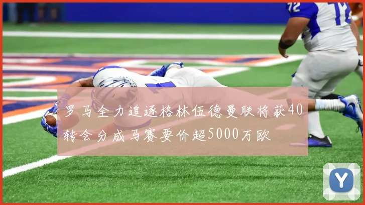 罗马全力追逐格林伍德曼联将获40转会分成马赛要价超5000万欧