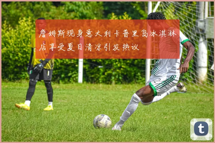 詹姆斯现身意大利卡普里岛冰淇淋店享受夏日清凉引发热议