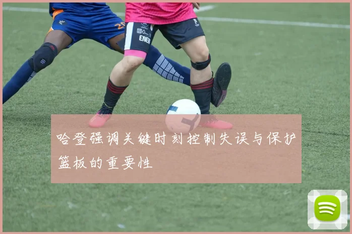 哈登强调关键时刻控制失误与保护篮板的重要性