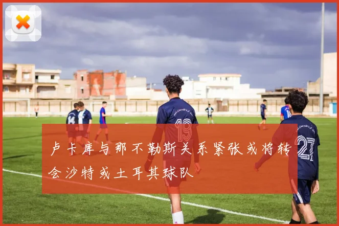 卢卡库与那不勒斯关系紧张或将转会沙特或土耳其球队