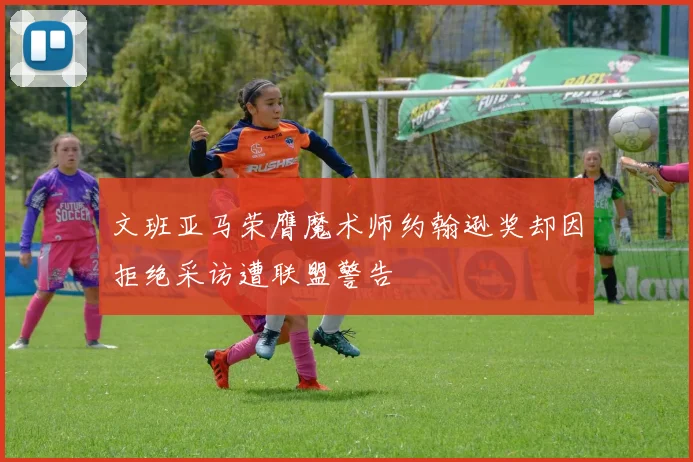 文班亚马荣膺魔术师约翰逊奖却因拒绝采访遭联盟警告