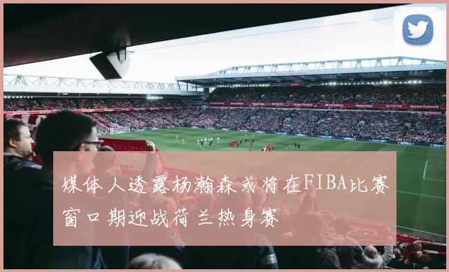 媒体人透露杨瀚森或将在FIBA比赛窗口期迎战荷兰热身赛